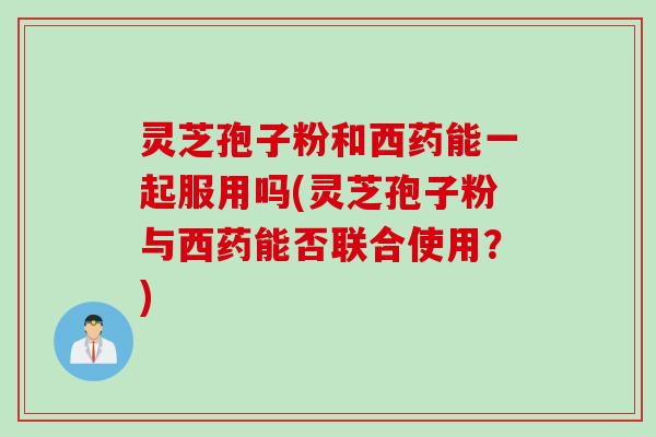 灵芝孢子粉和西药能一起服用吗(灵芝孢子粉与西药能否联合使用？)