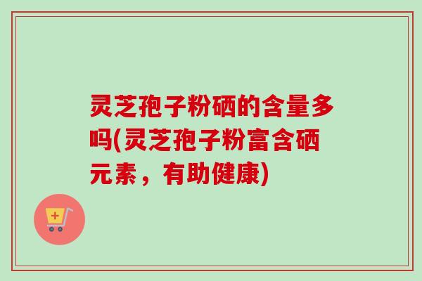 灵芝孢子粉硒的含量多吗(灵芝孢子粉富含硒元素,有助健康) 灵芝孢子粉硒的含量多吗(灵芝孢子粉富含硒元素,有助健康)