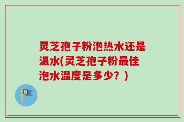 灵芝孢子粉泡热水还是温水(灵芝孢子粉最佳泡水温度是多少？)