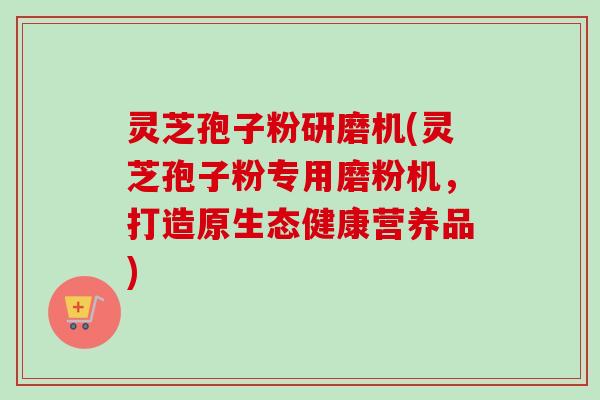 灵芝孢子粉研磨机(灵芝孢子粉专用磨粉机，打造原生态健康营养品)