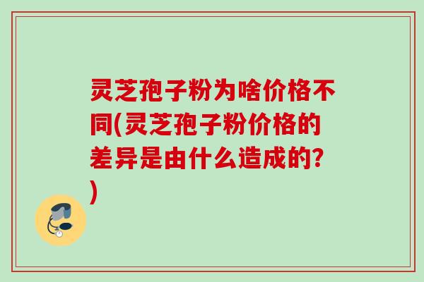 灵芝孢子粉为啥价格不同(灵芝孢子粉价格的差异是由什么造成的？)