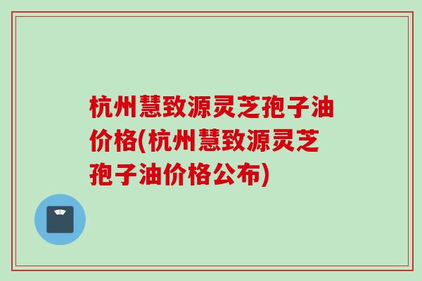 杭州慧致源灵芝孢子油价格(杭州慧致源灵芝孢子油价格公布)