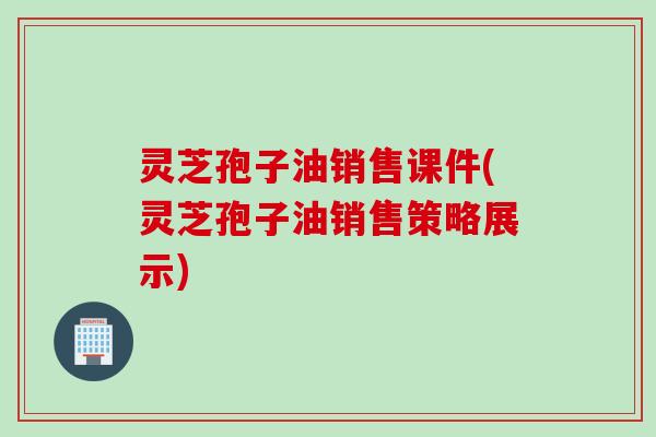 灵芝孢子油销售课件(灵芝孢子油销售策略展示)