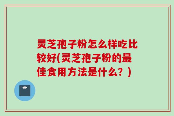 灵芝孢子粉怎么样吃比较好(灵芝孢子粉的最佳食用方法是什么？)
