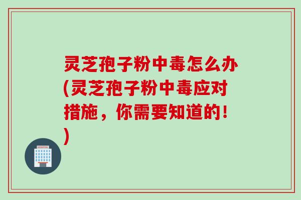 灵芝孢子粉中毒怎么办(灵芝孢子粉中毒应对措施，你需要知道的！)