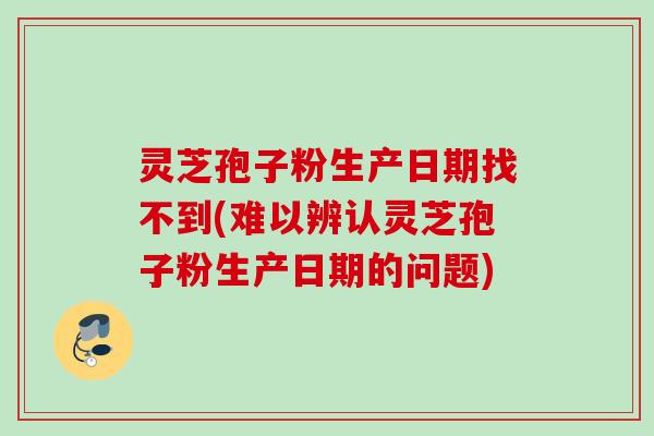 灵芝孢子粉生产日期找不到(难以辨认灵芝孢子粉生产日期的问题)