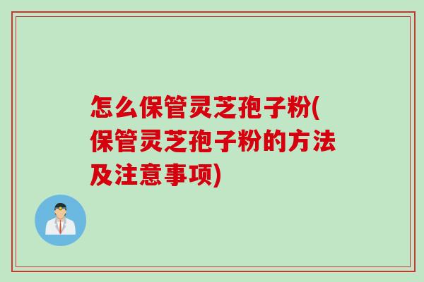 怎么保管灵芝孢子粉(保管灵芝孢子粉的方法及注意事项)