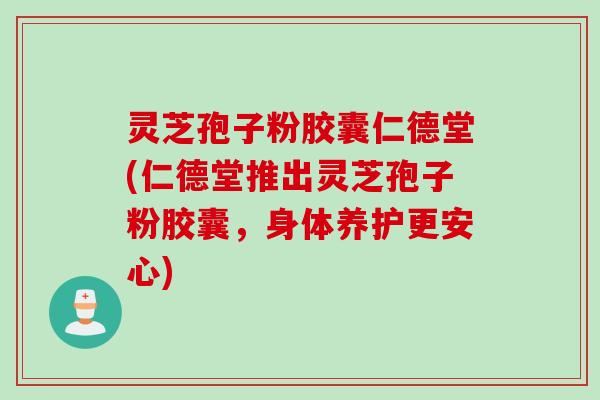 灵芝孢子粉胶囊仁德堂(仁德堂推出灵芝孢子粉胶囊，身体养护更安心)