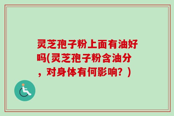 灵芝孢子粉上面有油好吗(灵芝孢子粉含油分，对身体有何影响？)