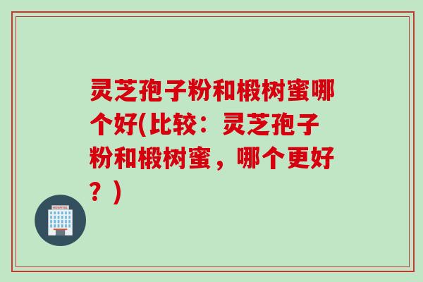 灵芝孢子粉和椴树蜜哪个好(比较：灵芝孢子粉和椴树蜜，哪个更好？)