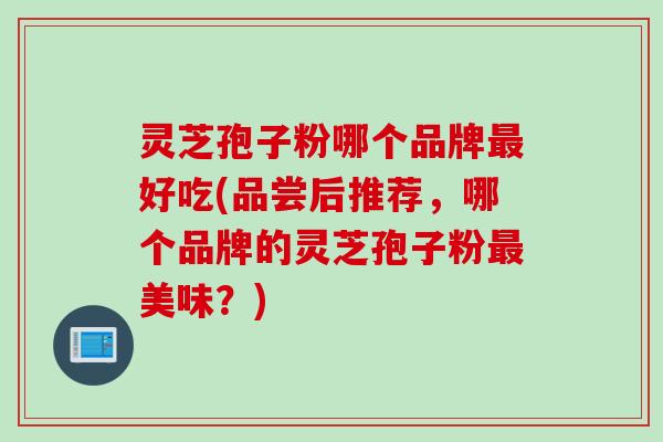 灵芝孢子粉哪个品牌最好吃(品尝后推荐，哪个品牌的灵芝孢子粉最美味？)
