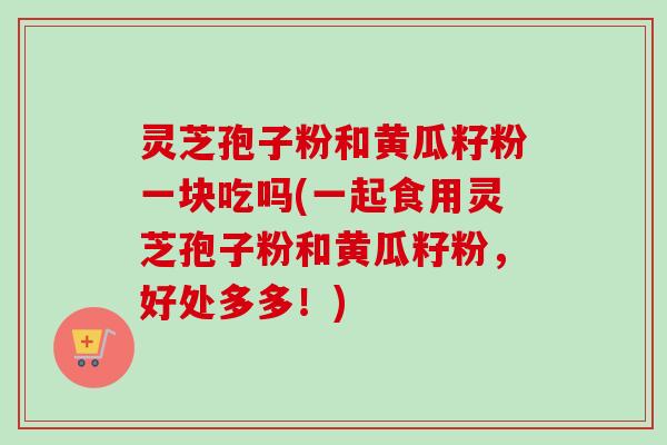 灵芝孢子粉和黄瓜籽粉一块吃吗(一起食用灵芝孢子粉和黄瓜籽粉,好处多多!) 灵芝孢子粉和黄瓜籽粉一块吃吗(一起食用灵芝孢子粉和黄瓜籽粉,好处多多!)