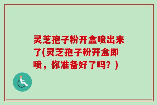 灵芝孢子粉开盒喷出来了(灵芝孢子粉开盒即喷，你准备好了吗？)