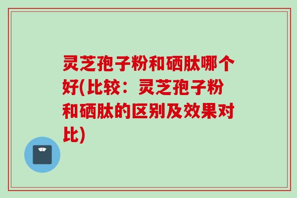 灵芝孢子粉和硒肽哪个好(比较：灵芝孢子粉和硒肽的区别及效果对比)