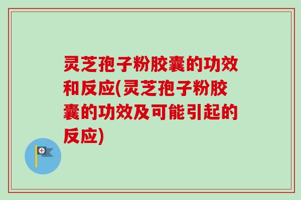 灵芝孢子粉胶囊的功效和反应(灵芝孢子粉胶囊的功效及可能引起的反应)