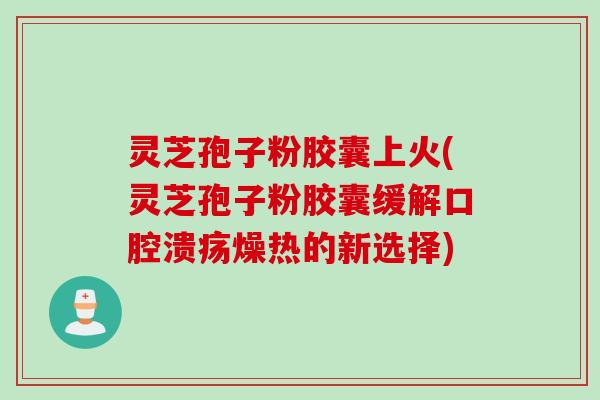灵芝孢子粉胶囊上火(灵芝孢子粉胶囊缓解口腔溃疡燥热的新选择) 灵芝孢子粉胶囊上火(灵芝孢子粉胶囊缓解口腔溃疡燥热的新选择)