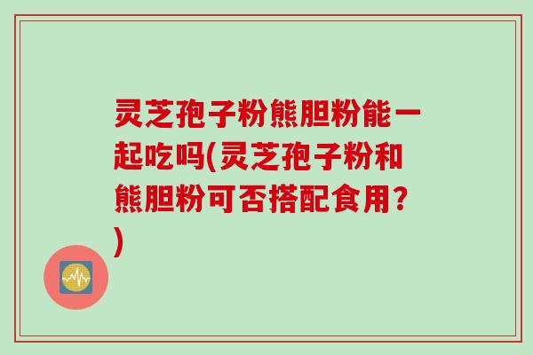 灵芝孢子粉熊胆粉能一起吃吗(灵芝孢子粉和熊胆粉可否搭配食用？)