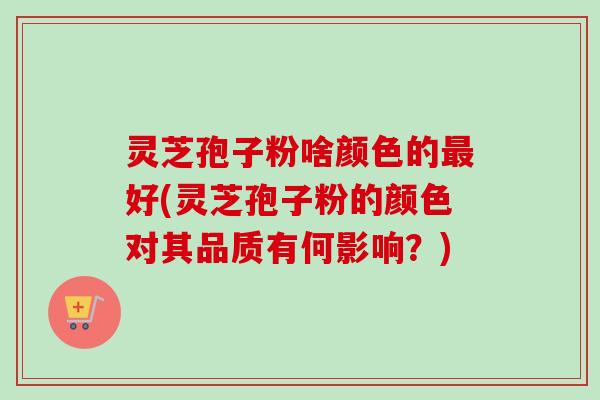 灵芝孢子粉啥颜色的最好(灵芝孢子粉的颜色对其品质有何影响？)