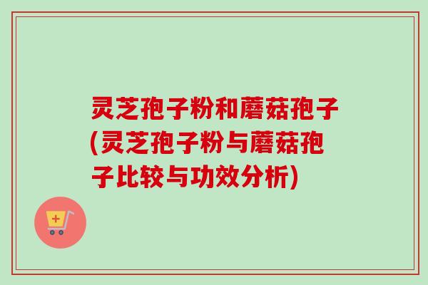 灵芝孢子粉和蘑菇孢子(灵芝孢子粉与蘑菇孢子比较与功效分析)