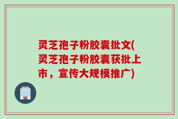 灵芝孢子粉胶囊批文(灵芝孢子粉胶囊获批上市，宣传大规模推广)