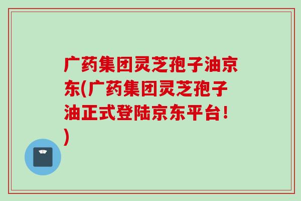 广药集团灵芝孢子油京东(广药集团灵芝孢子油正式登陆京东平台!) 广药集团灵芝孢子油京东(广药集团灵芝孢子油正式登陆京东平台!)