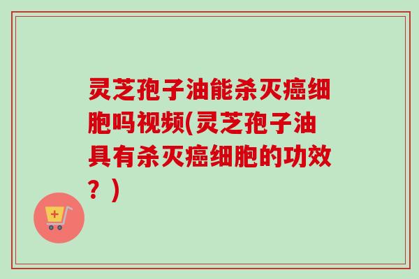 灵芝孢子油能杀灭癌细胞吗视频(灵芝孢子油具有杀灭癌细胞的功效？)