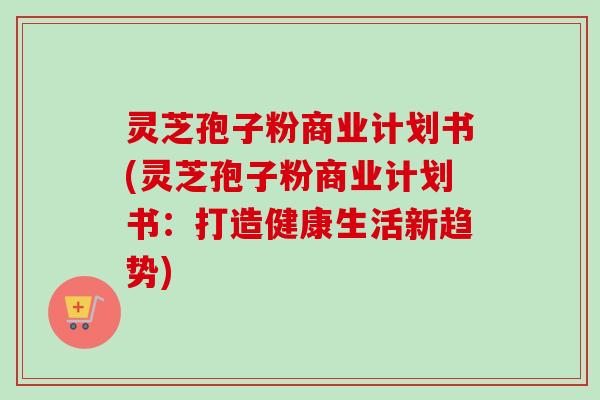 灵芝孢子粉商业计划书(灵芝孢子粉商业计划书：打造健康生活新趋势)