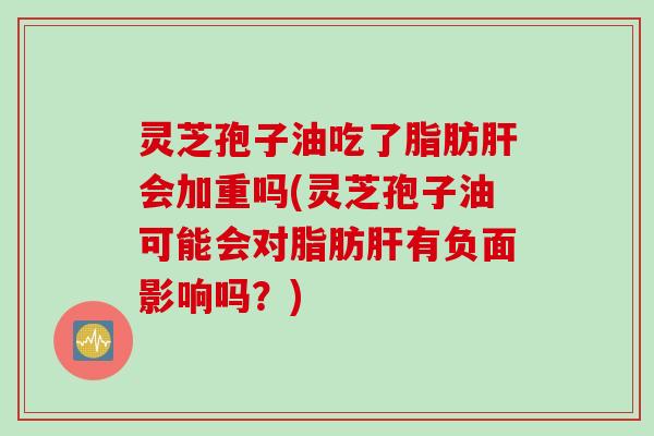 灵芝孢子油吃了脂肪肝会加重吗(灵芝孢子油可能会对脂肪肝有负面影响吗？)