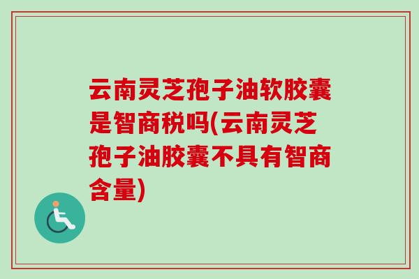 云南灵芝孢子油软胶囊是智商税吗(云南灵芝孢子油胶囊不具有智商含量)