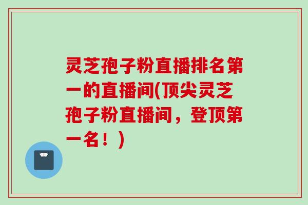 灵芝孢子粉直播排名第一的直播间(顶尖灵芝孢子粉直播间，登顶第一名！)