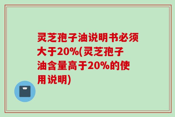 灵芝孢子油说明书必须大于20%(灵芝孢子油含量高于20%的使用说明)