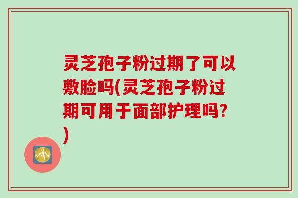 灵芝孢子粉过期了可以敷脸吗(灵芝孢子粉过期可用于面部护理吗？)
