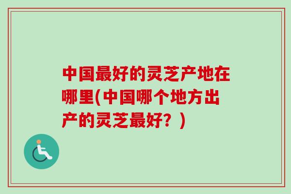 中国最好的灵芝产地在哪里(中国哪个地方出产的灵芝最好？)