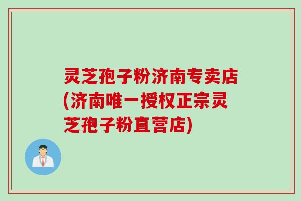 灵芝孢子粉济南专卖店(济南唯一授权正宗灵芝孢子粉直营店)