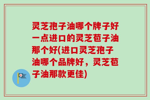 灵芝孢子油哪个牌子好一点进口的灵芝苞子油那个好(进口灵芝孢子油哪个品牌好，灵芝苞子油那款更佳)