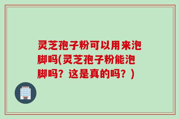 灵芝孢子粉可以用来泡脚吗(灵芝孢子粉能泡脚吗？这是真的吗？)