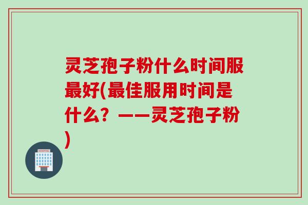 灵芝孢子粉什么时间服最好(最佳服用时间是什么？——灵芝孢子粉)