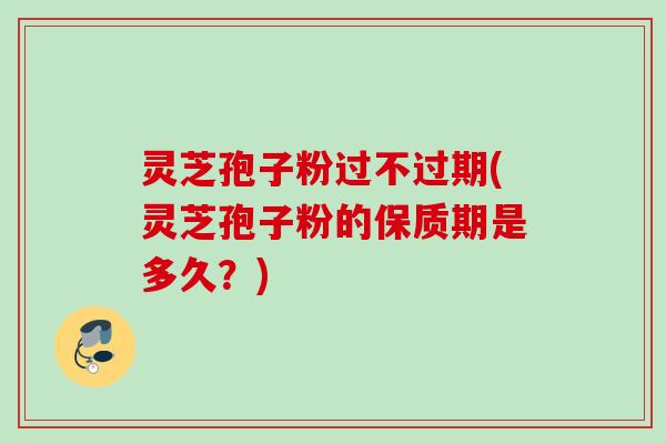 灵芝孢子粉过不过期(灵芝孢子粉的保质期是多久？)