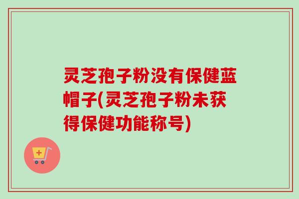灵芝孢子粉没有保健蓝帽子(灵芝孢子粉未获得保健功能称号)