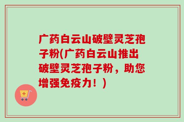 广药白云山破壁灵芝孢子粉(广药白云山推出破壁灵芝孢子粉,助您增强免疫力!) 广药白云山破壁灵芝孢子粉(广药白云山推出破壁灵芝孢子粉,助您增强免疫力!)