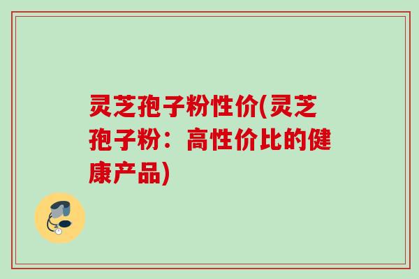 灵芝孢子粉性价(灵芝孢子粉：高性价比的健康产品)