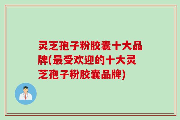 灵芝孢子粉胶囊十大品牌(最受欢迎的十大灵芝孢子粉胶囊品牌)