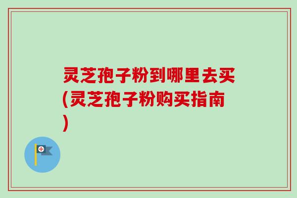 灵芝孢子粉到哪里去买(灵芝孢子粉购买指南)