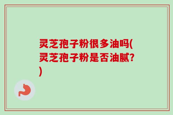 灵芝孢子粉很多油吗(灵芝孢子粉是否油腻？)