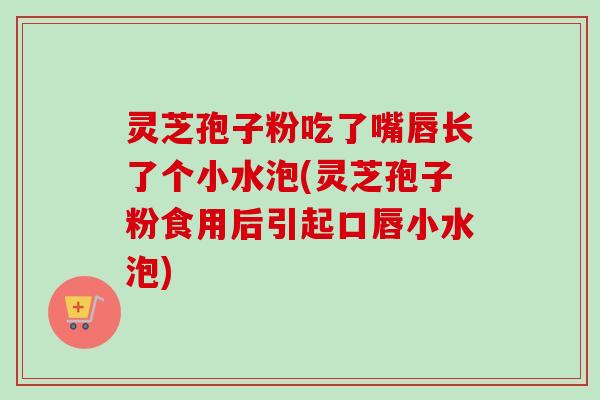 灵芝孢子粉吃了嘴唇长了个小水泡(灵芝孢子粉食用后引起口唇小水泡)