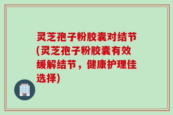 灵芝孢子粉胶囊对结节(灵芝孢子粉胶囊有效缓解结节，健康护理佳选择)