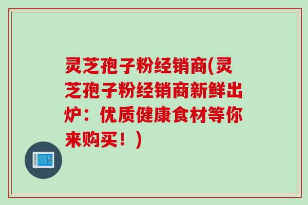 灵芝孢子粉经销商(灵芝孢子粉经销商新鲜出炉：优质健康食材等你来购买！)