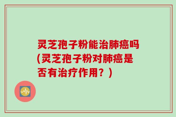 灵芝孢子粉能治肺癌吗(灵芝孢子粉对肺癌是否有治疗作用？)