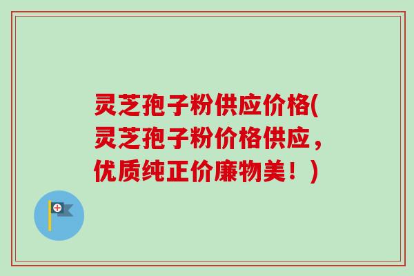 灵芝孢子粉供应价格(灵芝孢子粉价格供应，优质纯正价廉物美！)