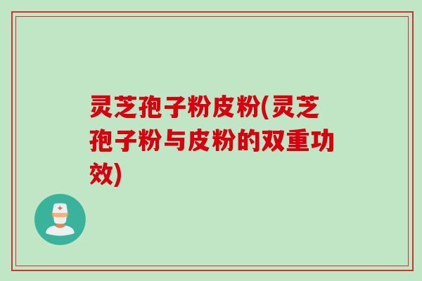 灵芝孢子粉皮粉(灵芝孢子粉与皮粉的双重功效)